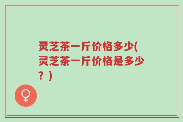 灵芝茶一斤价格多少(灵芝茶一斤价格是多少?)-第1张图片-超越 灵芝茶一斤价格多少(灵芝茶一斤价格是多少?)-第1张图片-超越