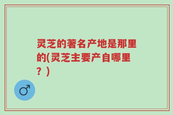 灵芝的著名产地是那里的(灵芝主要产自哪里?)-第1张图片-超越 灵芝的著名产地是那里的(灵芝主要产自哪里?)-第1张图片-超越