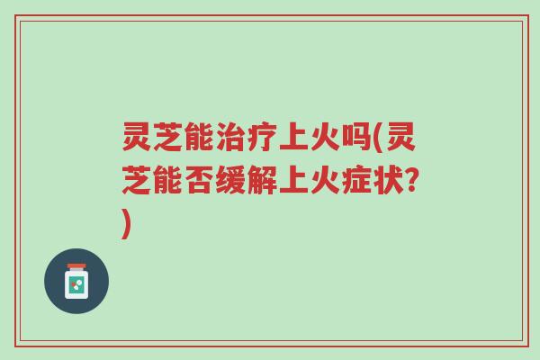 灵芝能治疗上火吗(灵芝能否缓解上火症状？)-第1张图片-超越