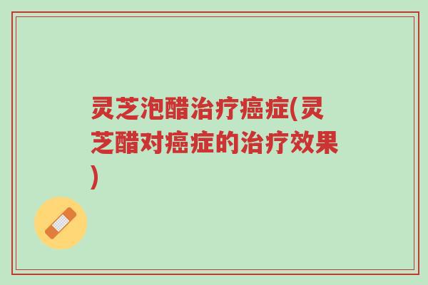 灵芝泡醋治疗癌症(灵芝醋对癌症的治疗效果)-第1张图片-超越 灵芝泡醋治疗癌症(灵芝醋对癌症的治疗效果)-第1张图片-超越