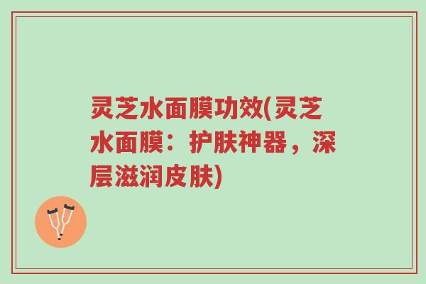 灵芝水面膜功效(灵芝水面膜：护肤神器，深层滋润皮肤)-第1张图片-超越