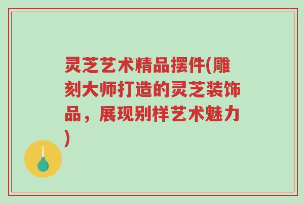 灵芝艺术精品摆件(雕刻大师打造的灵芝装饰品,展现别样艺术魅力)-第1张图片-超越 灵芝艺术精品摆件(雕刻大师打造的灵芝装饰品,展现别样艺术魅力)-第1张图片-超越
