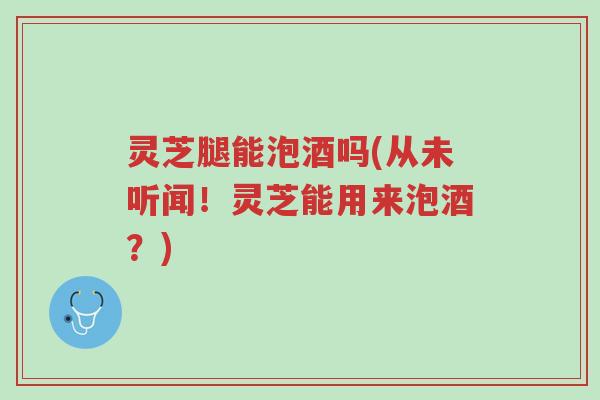 灵芝腿能泡酒吗(从未听闻!灵芝能用来泡酒?)-第1张图片-超越 灵芝腿能泡酒吗(从未听闻!灵芝能用来泡酒?)-第1张图片-超越