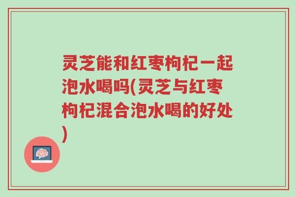 灵芝能和红枣枸杞一起泡水喝吗(灵芝与红枣枸杞混合泡水喝的好处)-第1张图片-超越