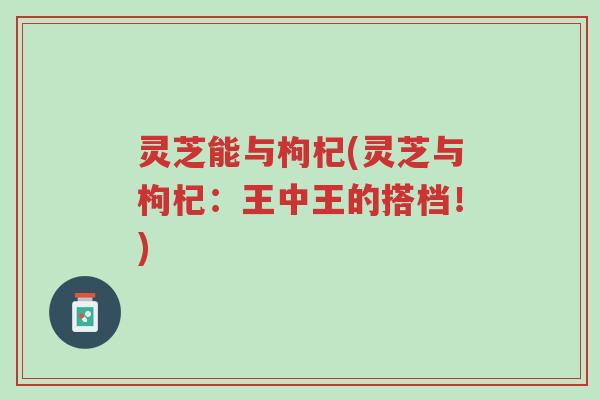 灵芝能与枸杞(灵芝与枸杞:王中王的搭档!)-第1张图片-超越 灵芝能与枸杞(灵芝与枸杞:王中王的搭档!)-第1张图片-超越