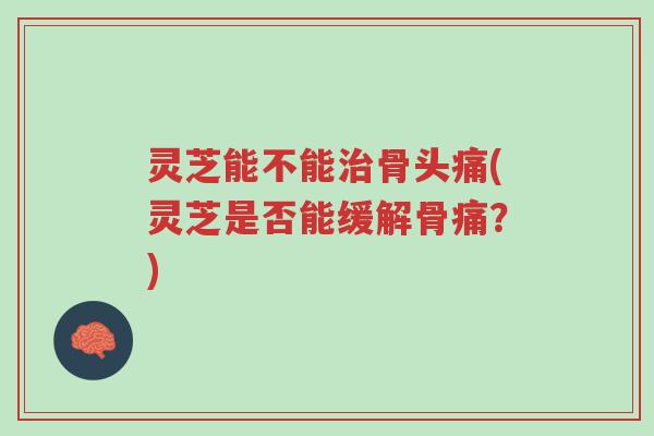 灵芝能不能治骨头痛(灵芝是否能缓解骨痛?)-第1张图片-超越 灵芝能不能治骨头痛(灵芝是否能缓解骨痛?)-第1张图片-超越