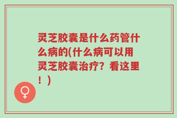 灵芝胶囊是什么药管什么病的(什么病可以用灵芝胶囊治疗?看这里!)-第1张图片-超越 灵芝胶囊是什么药管什么病的(什么病可以用灵芝胶囊治疗?看这里!)-第1张图片-超越