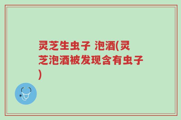 灵芝生虫子 泡酒(灵芝泡酒被发现含有虫子)-第1张图片-超越 灵芝生虫子 泡酒(灵芝泡酒被发现含有虫子)-第1张图片-超越