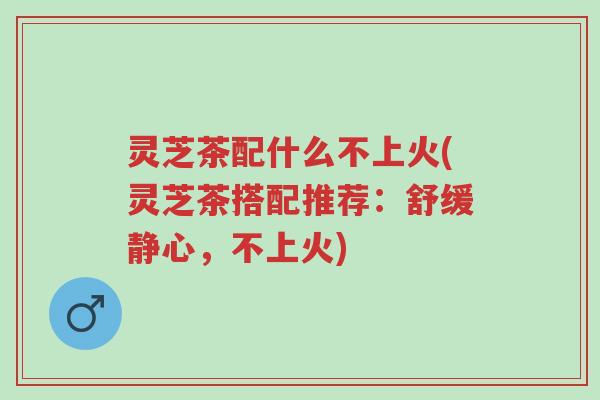 灵芝茶配什么不上火(灵芝茶搭配推荐:舒缓静心,不上火)-第1张图片-超越 灵芝茶配什么不上火(灵芝茶搭配推荐:舒缓静心,不上火)-第1张图片-超越