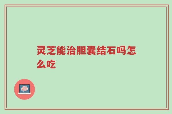 灵芝能治胆囊结石吗怎么吃-第1张图片-超越 灵芝能治胆囊结石吗怎么吃-第1张图片-超越