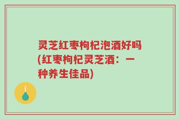 灵芝红枣枸杞泡酒好吗(红枣枸杞灵芝酒:一种养生佳品)-第1张图片-超越 灵芝红枣枸杞泡酒好吗(红枣枸杞灵芝酒:一种养生佳品)-第1张图片-超越
