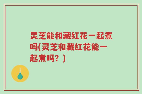 灵芝能和藏红花一起煮吗(灵芝和藏红花能一起煮吗?)-第1张图片-超越 灵芝能和藏红花一起煮吗(灵芝和藏红花能一起煮吗?)-第1张图片-超越