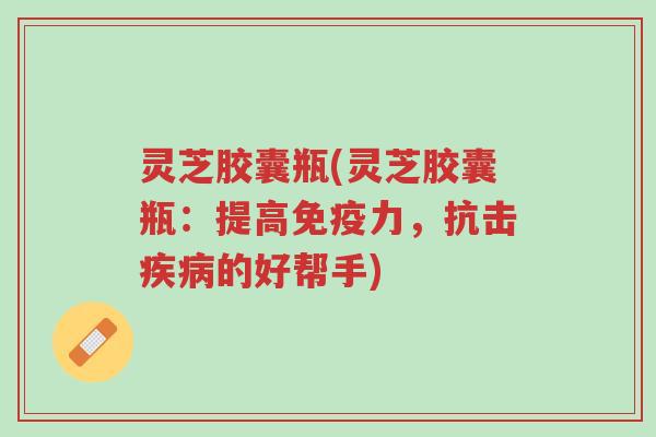 灵芝胶囊瓶(灵芝胶囊瓶:提高免疫力,抗击疾病的好帮手)-第1张图片-超越 灵芝胶囊瓶(灵芝胶囊瓶:提高免疫力,抗击疾病的好帮手)-第1张图片-超越