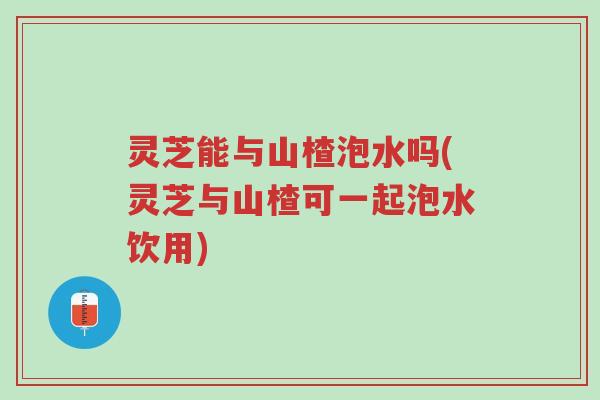 灵芝能与山楂泡水吗(灵芝与山楂可一起泡水饮用)-第1张图片-超越 灵芝能与山楂泡水吗(灵芝与山楂可一起泡水饮用)-第1张图片-超越