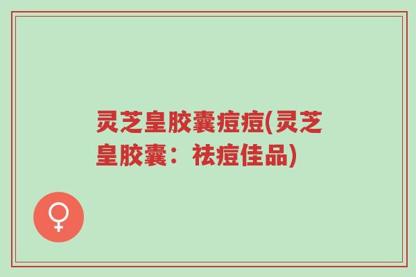 灵芝皇胶囊痘痘(灵芝皇胶囊:祛痘佳品)-第1张图片-超越 灵芝皇胶囊痘痘(灵芝皇胶囊:祛痘佳品)-第1张图片-超越