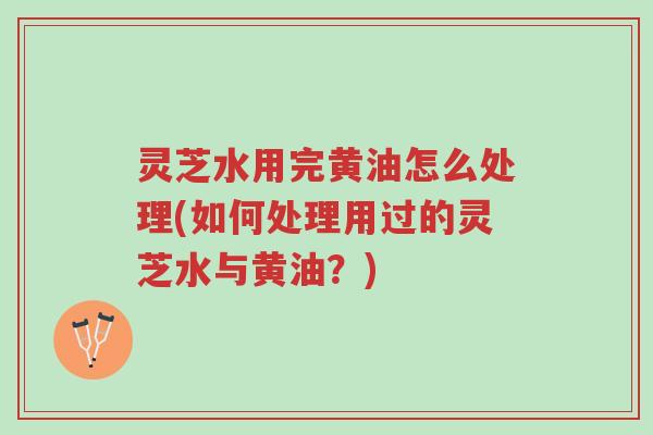 灵芝水用完黄油怎么处理(如何处理用过的灵芝水与黄油？)-第1张图片-超越