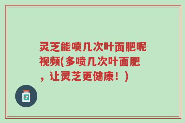 灵芝能喷几次叶面肥呢视频(多喷几次叶面肥，让灵芝更健康！)-第1张图片-超越