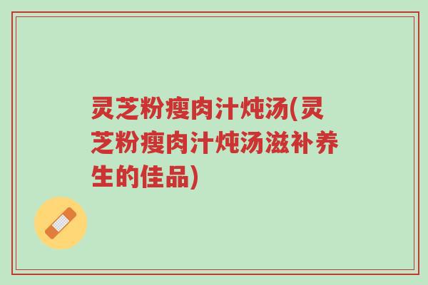灵芝粉瘦肉汁炖汤(灵芝粉瘦肉汁炖汤滋补养生的佳品)-第1张图片-超越 灵芝粉瘦肉汁炖汤(灵芝粉瘦肉汁炖汤滋补养生的佳品)-第1张图片-超越