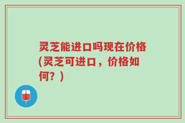 灵芝能进口吗现在价格(灵芝可进口，价格如何？)-第1张图片-超越