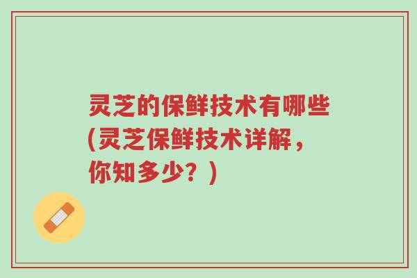 灵芝的保鲜技术有哪些(灵芝保鲜技术详解,你知多少?)-第1张图片-超越 灵芝的保鲜技术有哪些(灵芝保鲜技术详解,你知多少?)-第1张图片-超越
