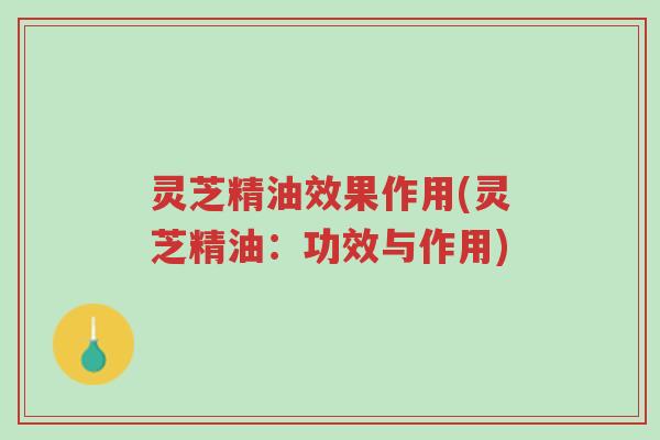 灵芝精油效果作用(灵芝精油：功效与作用)-第1张图片-超越