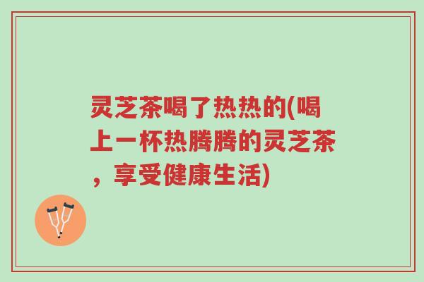 灵芝茶喝了热热的(喝上一杯热腾腾的灵芝茶，享受健康生活)-第1张图片-超越