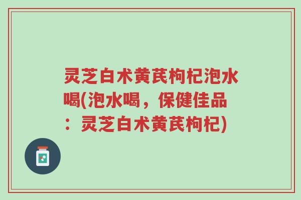 灵芝白术黄芪枸杞泡水喝(泡水喝，保健佳品：灵芝白术黄芪枸杞)-第1张图片-超越