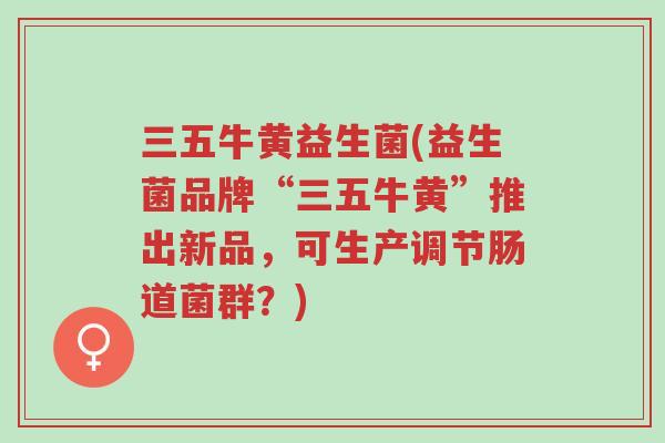 三五牛黄益生菌(益生菌品牌“三五牛黄”推出新品,可生产调节肠道菌群?)-第1张图片-超越 三五牛黄益生菌(益生菌品牌“三五牛黄”推出新品,可生产调节肠道菌群?)-第1张图片-超越