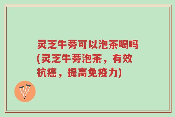 灵芝牛蒡可以泡茶喝吗(灵芝牛蒡泡茶，有效抗癌，提高免疫力)-第1张图片-超越