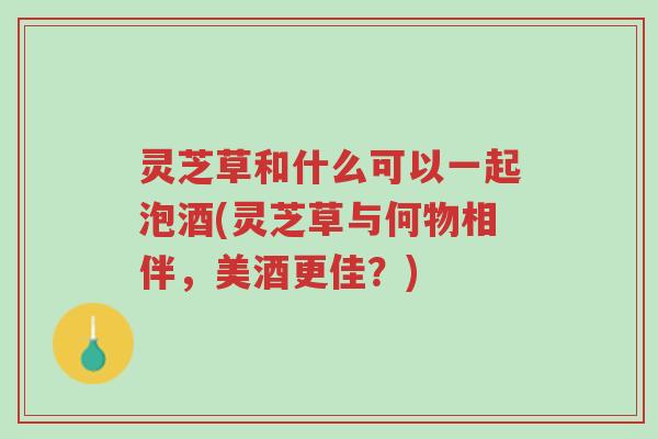 灵芝草和什么可以一起泡酒(灵芝草与何物相伴，美酒更佳？)-第1张图片-超越