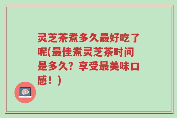 灵芝茶煮多久最好吃了呢(最佳煮灵芝茶时间是多久?享受最美味口感!)-第1张图片-超越 灵芝茶煮多久最好吃了呢(最佳煮灵芝茶时间是多久?享受最美味口感!)-第1张图片-超越