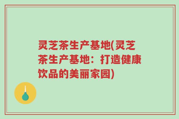 灵芝茶生产基地(灵芝茶生产基地:打造健康饮品的美丽家园)-第1张图片-超越 灵芝茶生产基地(灵芝茶生产基地:打造健康饮品的美丽家园)-第1张图片-超越