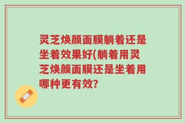 灵芝焕颜面膜躺着还是坐着效果好(躺着用灵芝焕颜面膜还是坐着用哪种更有效?-第1张图片-超越 灵芝焕颜面膜躺着还是坐着效果好(躺着用灵芝焕颜面膜还是坐着用哪种更有效?-第1张图片-超越