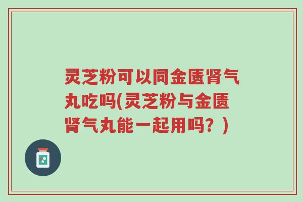 灵芝粉可以同金匮肾气丸吃吗(灵芝粉与金匮肾气丸能一起用吗?)-第1张图片-超越 灵芝粉可以同金匮肾气丸吃吗(灵芝粉与金匮肾气丸能一起用吗?)-第1张图片-超越