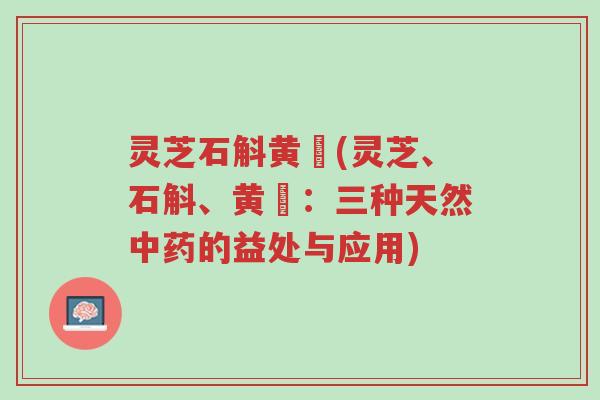灵芝石斛黄茋(灵芝、石斛、黄茋:三种天然中药的益处与应用)-第1张图片-超越 灵芝石斛黄茋(灵芝、石斛、黄茋:三种天然中药的益处与应用)-第1张图片-超越