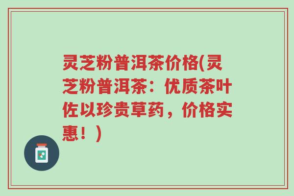 灵芝粉普洱茶价格(灵芝粉普洱茶:优质茶叶佐以珍贵草药,价格实惠!)-第1张图片-超越 灵芝粉普洱茶价格(灵芝粉普洱茶:优质茶叶佐以珍贵草药,价格实惠!)-第1张图片-超越