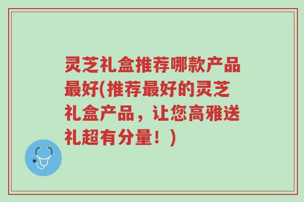 灵芝礼盒推荐哪款产品最好(推荐最好的灵芝礼盒产品,让您高雅送礼超有分量!)-第1张图片-超越 灵芝礼盒推荐哪款产品最好(推荐最好的灵芝礼盒产品,让您高雅送礼超有分量!)-第1张图片-超越