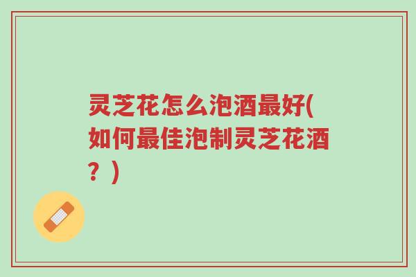 灵芝花怎么泡酒最好(如何最佳泡制灵芝花酒？)-第1张图片-超越