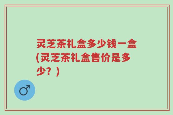 灵芝茶礼盒多少钱一盒(灵芝茶礼盒售价是多少?)-第1张图片-超越 灵芝茶礼盒多少钱一盒(灵芝茶礼盒售价是多少?)-第1张图片-超越
