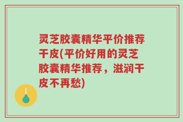 灵芝胶囊精华平价推荐干皮(平价好用的灵芝胶囊精华推荐,滋润干皮不再愁)-第1张图片-超越 灵芝胶囊精华平价推荐干皮(平价好用的灵芝胶囊精华推荐,滋润干皮不再愁)-第1张图片-超越