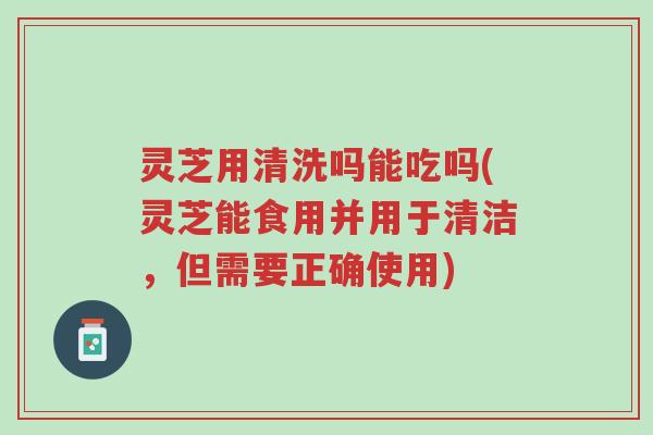 灵芝用清洗吗能吃吗(灵芝能食用并用于清洁,但需要正确使用)-第1张图片-超越 灵芝用清洗吗能吃吗(灵芝能食用并用于清洁,但需要正确使用)-第1张图片-超越