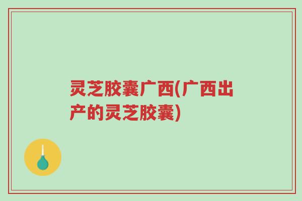 灵芝胶囊广西(广西出产的灵芝胶囊)-第1张图片-超越