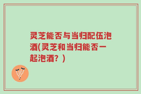 灵芝能否与当归配伍泡酒(灵芝和当归能否一起泡酒?)-第1张图片-超越 灵芝能否与当归配伍泡酒(灵芝和当归能否一起泡酒?)-第1张图片-超越