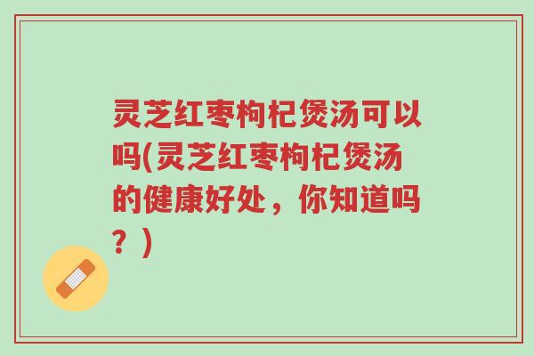 灵芝红枣枸杞煲汤可以吗(灵芝红枣枸杞煲汤的健康好处,你知道吗?)-第1张图片-超越 灵芝红枣枸杞煲汤可以吗(灵芝红枣枸杞煲汤的健康好处,你知道吗?)-第1张图片-超越