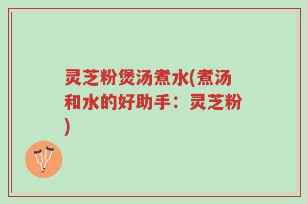 灵芝粉煲汤煮水(煮汤和水的好助手：灵芝粉)-第1张图片-超越