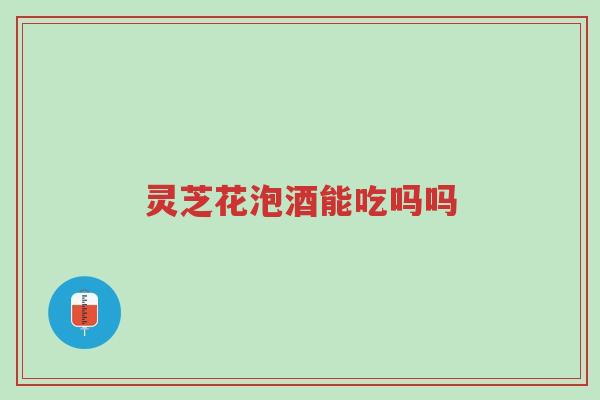 灵芝花泡酒能吃吗吗-第1张图片-超越