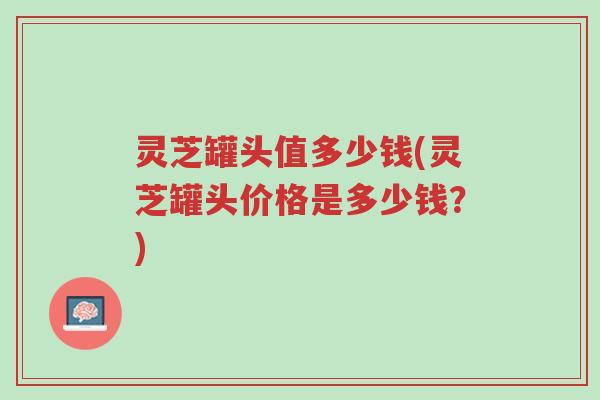 灵芝罐头值多少钱(灵芝罐头价格是多少钱?)-第1张图片-超越 灵芝罐头值多少钱(灵芝罐头价格是多少钱?)-第1张图片-超越