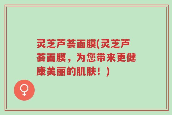 灵芝芦荟面膜(灵芝芦荟面膜,为您带来更健康美丽的肌肤!)-第1张图片-超越 灵芝芦荟面膜(灵芝芦荟面膜,为您带来更健康美丽的肌肤!)-第1张图片-超越
