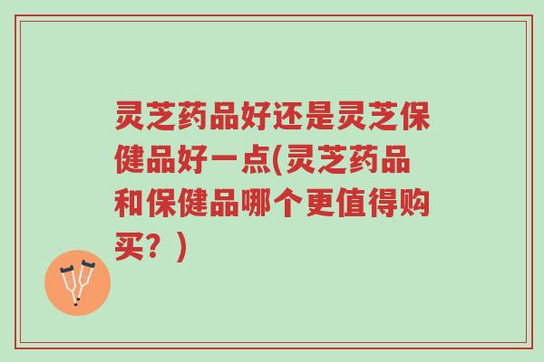 灵芝药品好还是灵芝保健品好一点(灵芝药品和保健品哪个更值得购买?)-第1张图片-超越 灵芝药品好还是灵芝保健品好一点(灵芝药品和保健品哪个更值得购买?)-第1张图片-超越