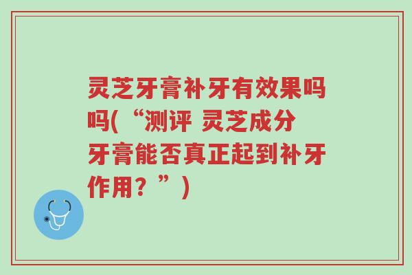 灵芝牙膏补牙有效果吗吗(“测评 灵芝成分牙膏能否真正起到补牙作用?”)-第1张图片-超越 灵芝牙膏补牙有效果吗吗(“测评 灵芝成分牙膏能否真正起到补牙作用?”)-第1张图片-超越
